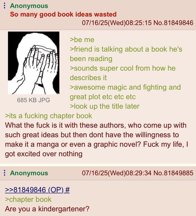 Anonymous So many good book ideas wasted 685 KB JPG 07/16/25(Wed)08:25:15 No.81849846 >be me >friend is talking about a book he's been reading >sounds super cool from how he describes it >awesome magic and fighting and great plot etc etc etc >look up the title later >its a f------ chapter book What the f--- is it with these authors, who come up with such great ideas but then dont have the willingness to make it a manga or even a graphic novel? F--- my life, I got excited over nothing Anonymous >>81849846 (OP) # >chapter book 07/16/25(Wed)08:29:34 No.81849885 Are you a kindergartener?