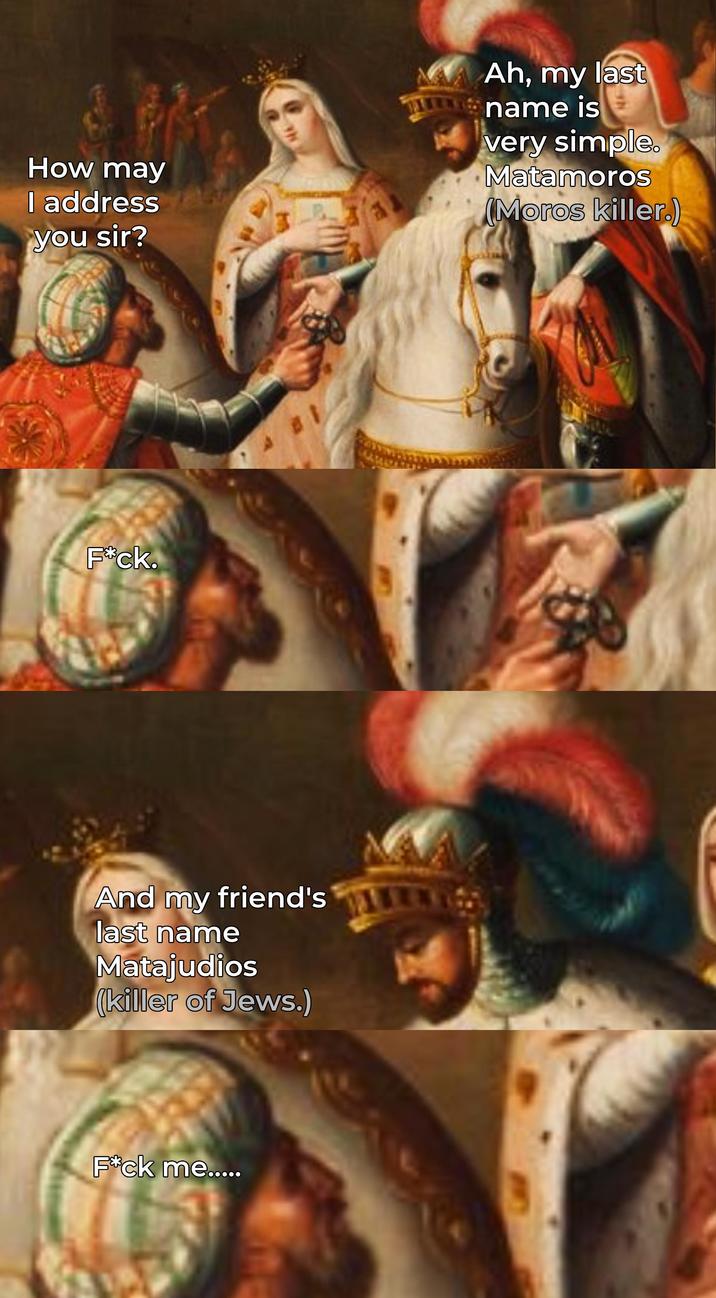 How may I address you sir? Ah, my last name is very simple. Matamoros (Moros killer.) F*ck. And my friend's last name Matajudios (killer of Jews.) F*ck me.....