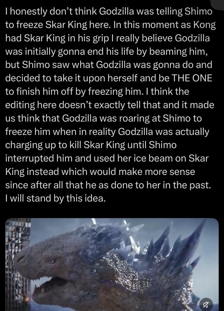 I honestly don't think Godzilla was telling Shimo to freeze Skar King here. In this moment as Kong had Skar King in his grip I really believe Godzilla was initially gonna end his life by beaming him, but Shimo saw what Godzilla was gonna do and decided to take it upon herself and be THE ONE to finish him off by freezing him. I think the editing here doesn't exactly tell that and it made us think that Godzilla was roaring at Shimo to freeze him when in reality Godzilla was actually charging up to kill Skar King until Shimo interrupted him and used her ice beam on Skar King instead which would make more sense since after all that he as done to her in the past. I will stand by this idea. א