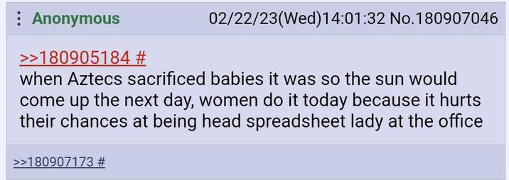 Anonymous >>180905184 # 02/22/23(Wed)14:01:32 No.180907046 when Aztecs sacrificed babies it was so the sun would come up the next day, women do it today because it hurts their chances at being head spreadsheet lady at the office >>180907173 #