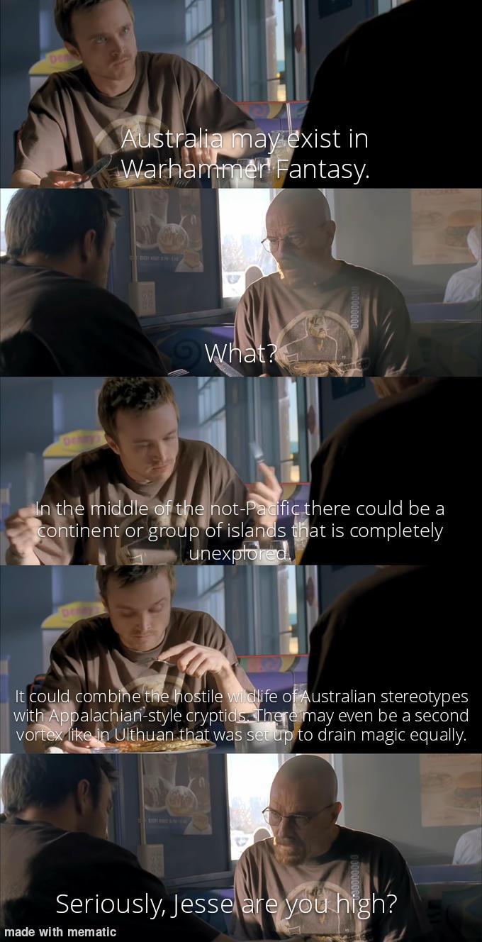 Australia may exist in Warhammer Fantasy. What? In the middle of the not-Pacific there could be a continent or group of islands that is completely unexplored It could combine the hostile wildlife of Australian stereotypes with Appalachian-style cryptids. There may even be a second vortex like in Ulthuan that was set up to drain magic equally. Seriously, Jesse are you high? made with mematic