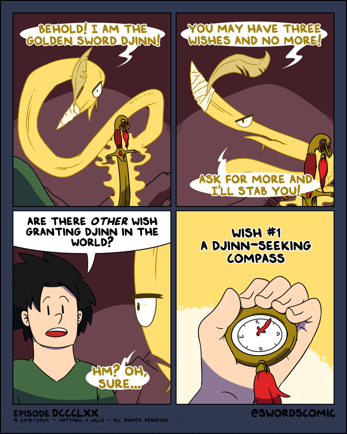 BEHOLD! I AM THE GOLDEN SWORD DJINN! YOU MAY HAVE THREE WISHES AND NO MORE! 33 ASK FOR MORE AND I'LL STAB YOU! ARE THERE OTHER WISH GRANTING DJINN IN THE WORLD? WISH #1 A DJINN-SEEKING COMPASS R S HM? OH, SURE... D EPISODE DCC C L XX © 2018-2024 ~ MATTHEW J WILLS ~ ALL RIGHTS RESERVED @SWORDSCOMIC