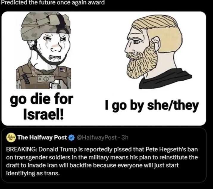 Predicted the future once again award go die for Israel! The Halfway Post I go by she/they @HalfwayPost - 3h BREAKING: Donald Trump is reportedly p----- that Pete Hegseth's ban on transgender soldiers in the military means his plan to reinstitute the draft to invade Iran will backfire because everyone will just start identifying as trans.