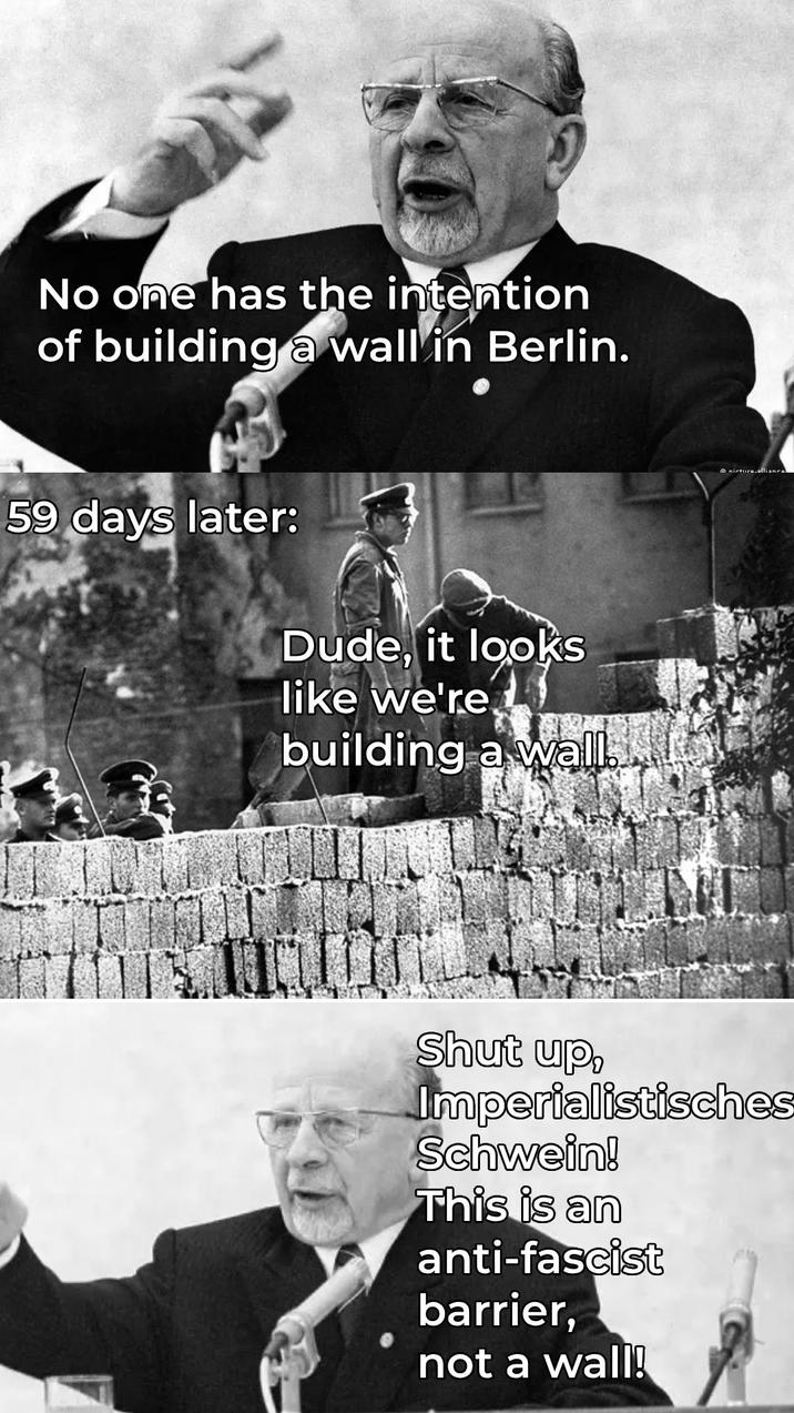 No one has the intention of building a wall in Berlin. 59 days later: Dude, it looks like we're building a wall. nirtura.allianra Shut up, Imperialistisches Schwein! This is an anti-fascist barrier, not a wall!