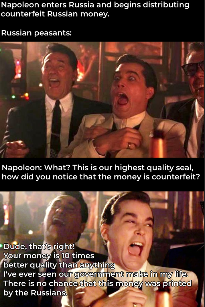 Napoleon enters Russia and begins distributing counterfeit Russian money. Russian peasants: Napoleon: What? This is our highest quality seal, how did you notice that the money is counterfeit? Dude, that's right! Your money is 10 times better quality than anything I've ever seen our government make in my life. There is no chance that this money was printed by the Russians.