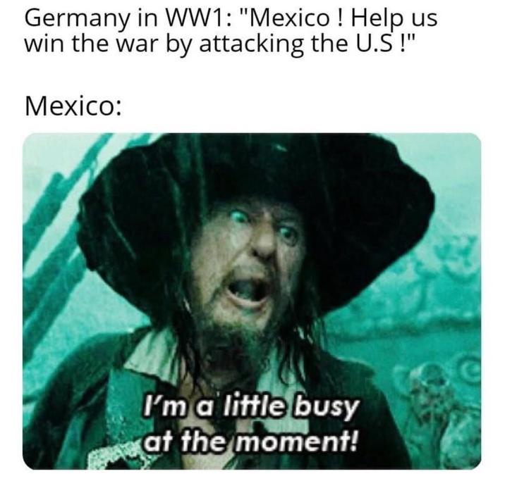 Germany in WW1: "Mexico! Help us win the war by attacking the U.S!" Mexico: I'm a little busy at the moment!