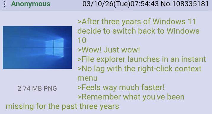 : Anonymous 2.74 MB PNG 03/10/26(Tue) 07:54:43 No.108335181 >After three years of Windows 11 decide to switch back to Windows 10 >Wow! Just wow! >File explorer launches in an instant >No lag with the right-click context menu >Feels way much faster! >Remember what you've been missing for the past three years