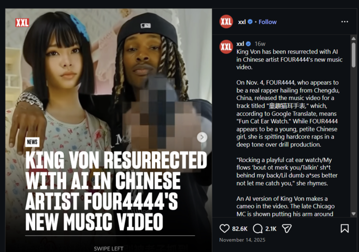 XXL XXL xxl❤ Follow NEWS KING VON RESURRECTED WITH AI IN CHINESE ARTIST FOUR4444'S NEW MUSIC VIDEO XXL xxl ❤16w King Von has been resurrected with Al in Chinese artist FOUR4444's new music video. On Nov. 4, FOUR4444, who appears to be a real rapper hailing from Chengdu, China, released the music video for a track titled "童趣猫耳手表" which, according to Google Translate, means "Fun Cat Ear Watch." While FOUR4444 appears to be a young, petite Chinese girl, she is spitting hardcore raps in a deep tone over drill production. "Rocking a playful cat ear watch/My flows 'bout ot merk you/Talkin' sh*t behind my back/Lil dumb a*ses better not let me catch you," she rhymes. An Al version of King Von makes a cameo in the video. The late Chicago MC is shown putting his arm around 82.6K 2.1K November 14, 2025 Σ SWIPE LEFT