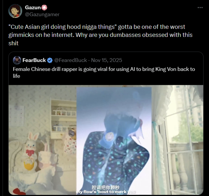 Gazun @Gazungamer "Cute Asian girl doing hood n---- things" gotta be one of the worst gimmicks on he internet. Why are you dumbasses obsessed with this s--- FearBuck @FearedBuck - Nov 15, 2025 Female Chinese drill rapper is going viral for using Al to bring King Von back to life 腔调把你颗秒 my flow's 'bout to merk you