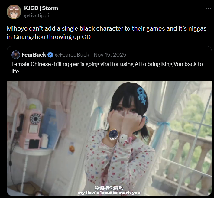 KJGD | Storm @tivstippi Mihoyo can't add a single black character to their games and it's n----- in Guangzhou throwing up GD FearBuck @FearedBuck - Nov 15, 2025 Female Chinese drill rapper is going viral for using Al to bring King Von back to life viano 腔调把你颗秒 my flow's 'bout to merk you