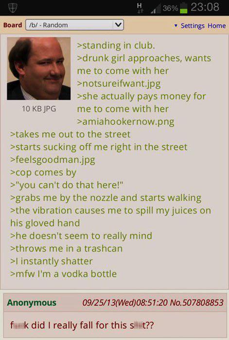 Board /b/ - Random H 36% 23:08 Settings Home >standing in club. >drunk girl approaches, wants me to come with her >notsureifwant.jpg >she actually pays money for 10 KB JPG me to come with her >amiahookernow.png >takes me out to the street >starts sucking off me right in the street >feelsgoodman.jpg >cop comes by >"you can't do that here!" >grabs me by the nozzle and starts walking >the vibration causes me to spill my juices on his gloved hand >he doesn't seem to really mind >throws me in a trashcan >I instantly shatter >mfw I'm a vodka bottle Anonymous 09/25/13(Wed)08:51:20 No.507808853 fik did I really fall for this st??