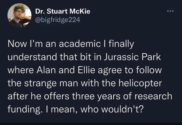 Dr. Stuart McKie @bigfridge224 Now I'm an academic I finally understand that bit in Jurassic Park where Alan and Ellie agree to follow the strange man with the helicopter after he offers three years of research funding. I mean, who wouldn't?
