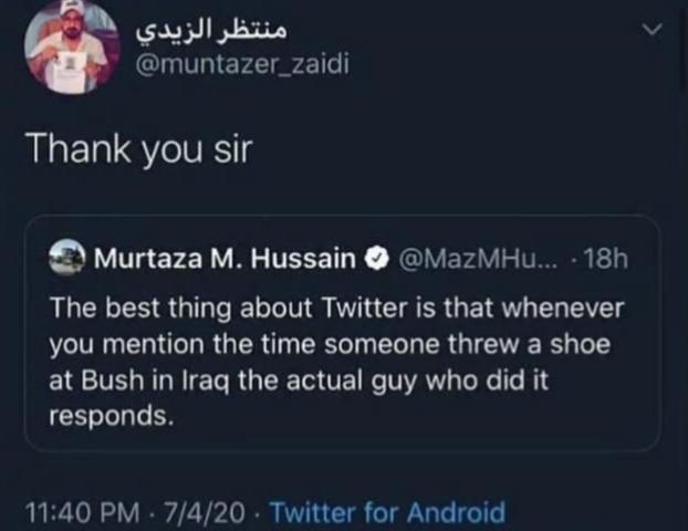 منتظر الزيدي @muntazer_zaidi Thank you sir Murtaza M. Hussain @MazMHu.... 18h The best thing about Twitter is that whenever you mention the time someone threw a shoe at Bush in Iraq the actual guy who did it responds. 11:40 PM - 7/4/20 Twitter for Android