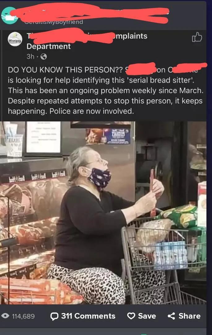 Winnipeg, BerartisMyBoуTriend mplaints Department 3h DO YOU KNOW THIS PERSON?? S on C is looking for help identifying this 'serial bread sitter'. This has been an ongoing problem weekly since March. Despite repeated attempts to stop this person, it keeps happening. Police are now involved. TATIOU 114,689 311 Comments Save Share