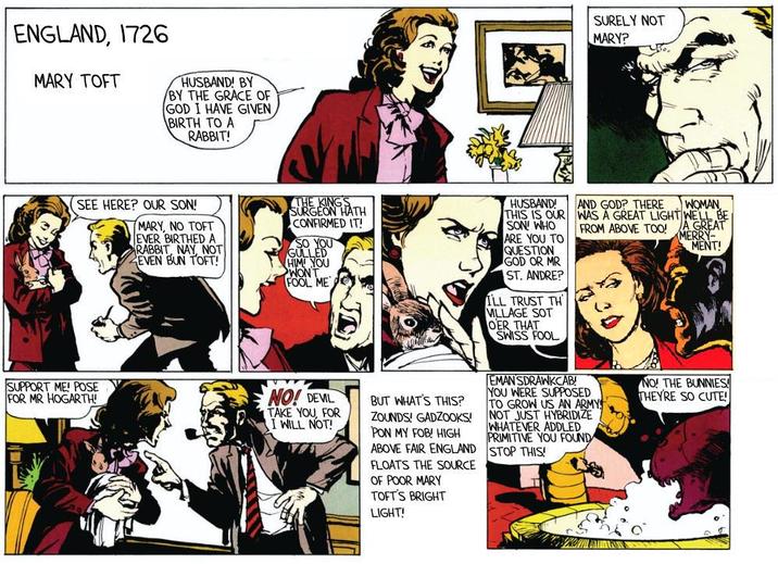 ENGLAND, 1726 MARY TOFT HUSBAND! BY BY THE GRACE OF GOD I HAVE GIVEN BIRTH TO A RABBIT! SEE HERE? OUR SON! MARY, NO TOFT EVER BIRTHED A RABBIT, NAY, NOT EVEN BUN TOFT! THE KINGS SURGEON HATH CONFIRMED IT! SO YOU GULLED HIM YOU WONT FOOL ME HUSBAND! THIS IS OUR SON WHO ARE YOU TO QUESTION GOD OR MR ST. ANDRE? I'LL TRUST TH VILLAGE SOT OER THAT SWISS FOOL SURELY NOT MARY? AND GOD? THERE WOMAN WAS A GREAT LIGHT WELL BE FROM ABOVE TOO! A GREAT MERRY- MENT! SUPPORT ME! POSE FOR MR HOGARTH! NO! DEVIL TAKE YOU, FOR I WILL NOT! BUT WHAT'S THIS? ZOUNDS! GADZOOKS! PON MY FOB! HIGH ABOVE FAIR ENGLAND FLOATS THE SOURCE OF POOR MARY TOFT'S BRIGHT LIGHT! EMAN SDRAWKCAB! YOU WERE SUPPOSED TO GROW US AN ARMY NOT JUST HYBRIDIZE WHATEVER ADDLED PRIMITIVE YOU FOUND STOP THIS! NO! THE BUNNIES THEY'RE SO CUTE!