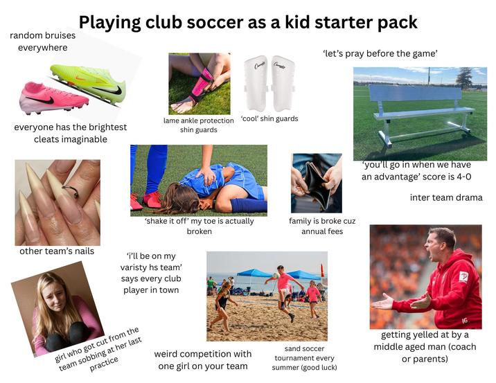 random bruises everywhere Playing club soccer as a kid starter pack Champie 'let's pray before the game' Champica everyone has the brightest lame ankle protection 'cool' shin guards shin guards cleats imaginable 'shake it off' my toe is actually broken other team's nails 'i'll be on my varisty hs team' says every club player in town family is broke cuz annual fees 'you'll go in when we have an advantage' score is 4-0 inter team drama girl who got cut from the team sobbing at her last practice weird competition with one girl on your team sand soccer tournament every summer (good luck) IG getting yelled at by a middle aged man (coach or parents)