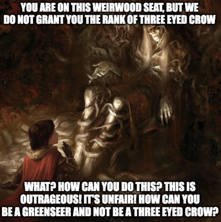 YOU ARE ON THIS WEIRWOOD SEAT, BUT WE DO NOT GRANT YOU THE RANK OF THREE EYED CROW WHAT? HOW CAN YOU DO THIS? THIS IS OUTRAGEOUS! IT'S UNFAIR! HOW CAN YOU BE A GREENSEER AND NOT BE A THREE EYED CROW?