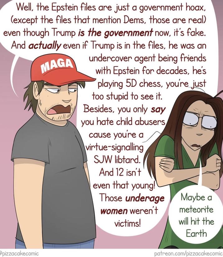 Well, the Epstein files are just a government hoax, (except the files that mention Dems, those are real) even though Trump is the government now, it's fake. And actually even if Trump is in the files, he was an pizzacakecomic MAGA undercover agent being friends. with Epstein for decades, he's playing 5D chess, you're just too stupid to see it. Besides, you only say you hate child abusers cause you're a virtue-signalling SJW libtard. And 12 isn't even that young! Those underage women weren't victims! Maybe a meteorite will hit the Earth JP patreon.com/pizzacakecomic