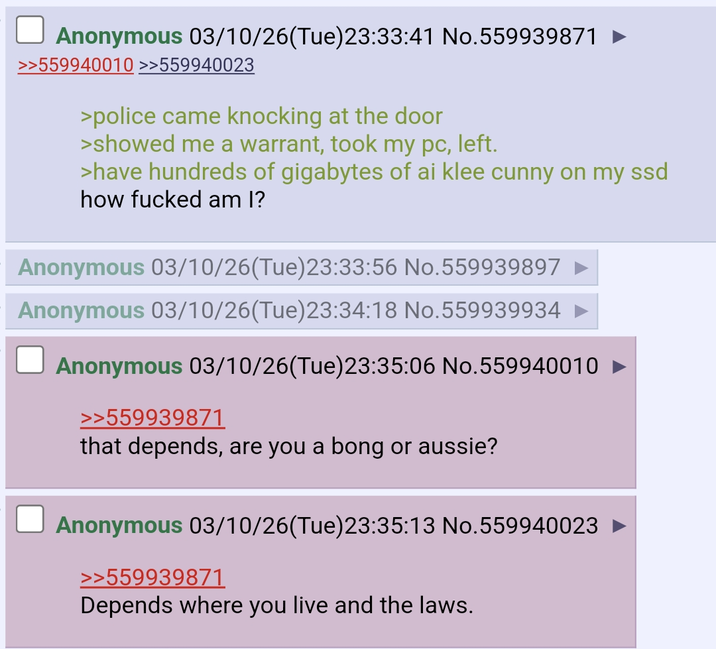 Anonymous 03/10/26(Tue)23:33:41 No.559939871 >>559940010 >>559940023 >police came knocking at the door >showed me a warrant, took my pc, left. >have hundreds of gigabytes of ai klee c---- on my ssd how f----- am I? Anonymous 03/10/26(Tue)23:33:56 No.559939897 Anonymous 03/10/26(Tue)23:34:18 No.559939934 Anonymous 03/10/26(Tue)23:35:06 No.559940010 >>559939871 that depends, are you a bong or aussie? Anonymous 03/10/26(Tue)23:35:13 No.559940023 ► >>559939871 Depends where you live and the laws.