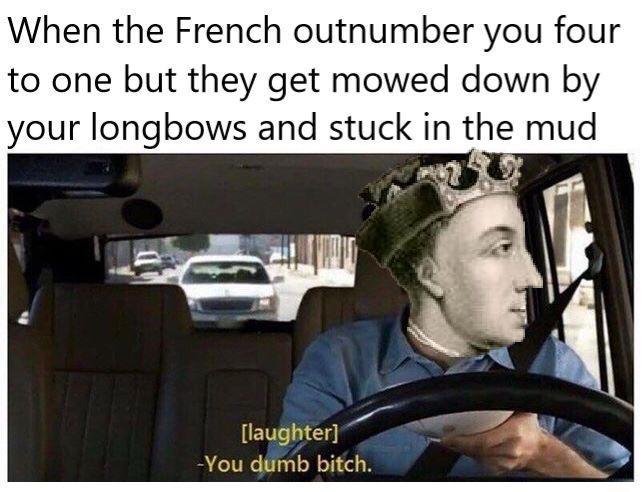 When the French outnumber you four to one but they get mowed down by your longbows and stuck in the mud [laughter] -You dumb bitch.
