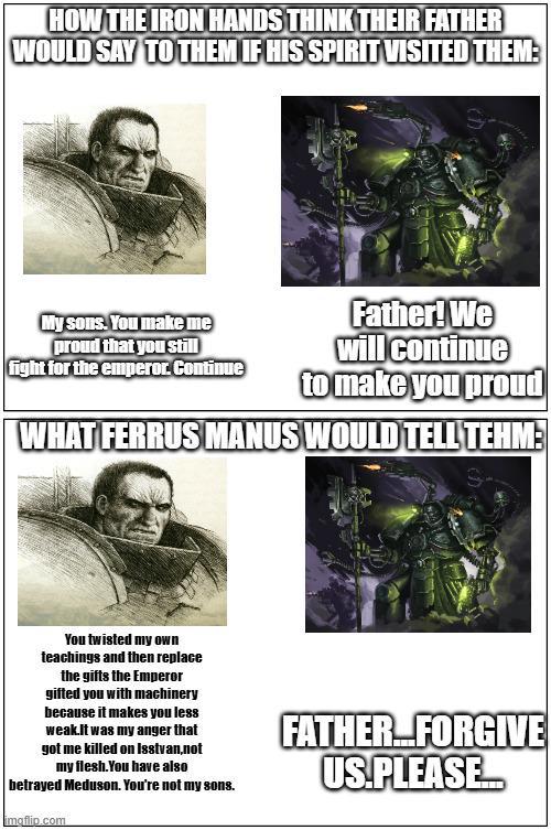 HOW THE IRON HANDS THINK THEIR FATHER WOULD SAY TO THEM IF HIS SPIRIT VISITED THEM: My sons. You make me proud that you still fight for the emperor. Continue Father! We will continue to make you proud WHAT FERRUS MANUS WOULD TELL TEHM: You twisted my own teachings and then replace the gifts the Emperor gifted you with machinery because it makes you less weak.It was my anger that got me killed on Isstvan,not my flesh. You have also betrayed Meduson. You're not my sons. imgflip.com FATHER FORGIVE US.PLEASE.M