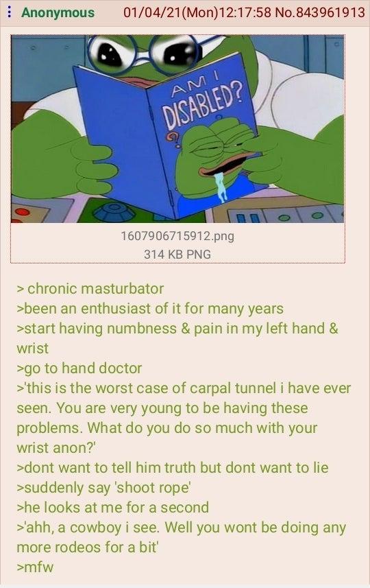 Anonymous 01/04/21(Mon) 12:17:58 No.843961913 AMI DISABLED? 1607906715912.png 314 KB PNG > chronic masturbator >been an enthusiast of it for many years >start having numbness & pain in my left hand & wrist >go to hand doctor >'this is the worst case of carpal tunnel i have ever seen. You are very young to be having these problems. What do you do so much with your wrist anon?' >dont want to tell him truth but dont want to lie >suddenly say 'shoot rope' >he looks at me for a second >'ahh, a cowboy i see. Well you wont be doing any more rodeos for a bit' >mfw