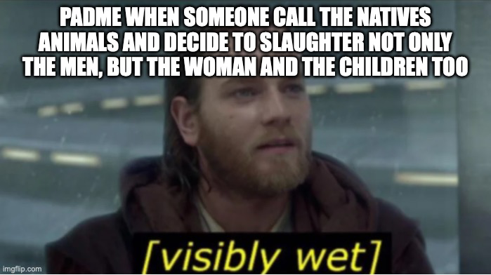 PADME WHEN SOMEONE CALL THE NATIVES ANIMALS AND DECIDE TO SLAUGHTER NOT ONLY THE MEN, BUT THE WOMAN AND THE CHILDREN TOO imgflip.com [visibly wet]