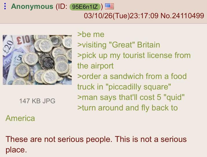 ⠀ Anonymous (ID: 95E6n1IZ) £20 £10 5 147 KB JPG 03/10/26(Tue)23:17:09 No.24110499 >be me >visiting "Great" Britain >pick up my tourist license from the airport >order a sandwich from a food truck in "piccadilly square" >man says that'll cost 5 "quid" >turn around and fly back to America These are not serious people. This is not a serious place.