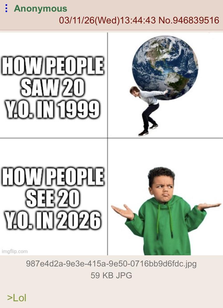 Anonymous 03/11/26(Wed)13:44:43 No.946839516 HOW PEOPLE SAW 20 Y.O. IN 1999 HOW PEOPLE SEE 20 Y.O. IN 2026 imgflip.com 987e4d2a-9e3e-415a-9e50-0716bb9d6fdc.jpg 59 KB JPG >Lol