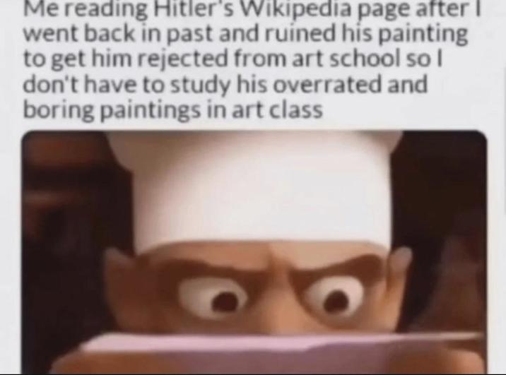 Me reading Hitler's Wikipedia page after I went back in past and ruined his painting to get him rejected from art school so I don't have to study his overrated and boring paintings in art class