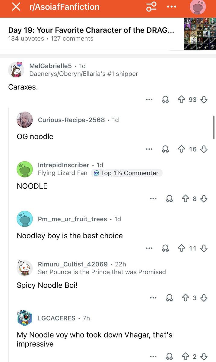 X r/AsoiafFanfiction Х 96 Day 19: Your Favorite Character of the DRAG... 134 upvotes 127 comments MelGabrielle5 • 1d Daenerys/Oberyn/Ellaria's #1 shipper Caraxes. Curious-Recipe-2568. 1d OG noodle IntrepidInscriber • 1d Flying Lizard Fan Top 1% Commenter NOODLE Pm_me_ur_fruit_trees • 1d Noodley boy is the best choice NPC BESSIE QURCERER YOUNG OLD 93 ... Q ↑ 16 ↓ ↑ 8 8 3 Rimuru_Cultist_42069 • 22h Ser Pounce is the Prince that was Promised Spicy Noodle Boi! LGCACERES • 7h My Noodle voy who took down Vhagar, that's impressive 11 +33 823 DEAD HUMA