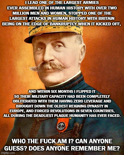 I LEAD ONE OF THE LARGEST ARMIES EVER ASSEMBLED IN HUMAN HISTORY WITH OVER TWO MILLION MEN AND WOMEN, STOPPED ONE OF THE LARGEST ATTACKS IN HUMAN HISTORY WITH BRITAIN BEING ON THE EDGE OF BANKRUPTCY WHEN IT KICKED OFF, AND WITHIN SIX MONTHS I FLIPPED IT SO THEIR MILITARY CAPACITY HAD BEEN COMPLETELY OBLITERATED WITH THEM HAVING ZERO LEVERAGE AND BROUGHT DOWN THE OLDEST REIGNING DYNASTY IN EUROPE, AND FORCED REVOLUTIONS IN SEVEN COUNTRIES, ALL DURING THE DEADLIEST PLAGUE HUMANITY HAS EVER FACED. WHO THE F--- AM I? CAN ANYONE GUESS? DOES ANYONE REMEMBER ME? imgflip.com