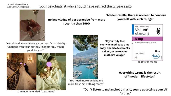 u/LoveEquivalent9146 at r/votre amie_monegasque your psychiatrist who should have retired thirty years ago no knowledge of best practice from more recently than 1990 "Mademoiselle, there is no need to concern yourself with such things." "You should attend more gatherings. Go to charity functions with your mother. Philanthropy will be good for you." 固 "If you truly feel overwhelmed, take time away. Spend a few weeks sailing, or go to your mother's village." NDC 0140-0005-01 Valium® (diazepam) 5 mg Each tablet contains 5 mg diazepam. 100 tablets IV Ronly Roche Ꮎ sedatives for all the recommended "treatment" everything wrong is the result of "modern lifestyles" 0185529 "You need more sunlight and more fresh air, nothing more." "Don't listen to melancholic music, you're upsetting yourself further."