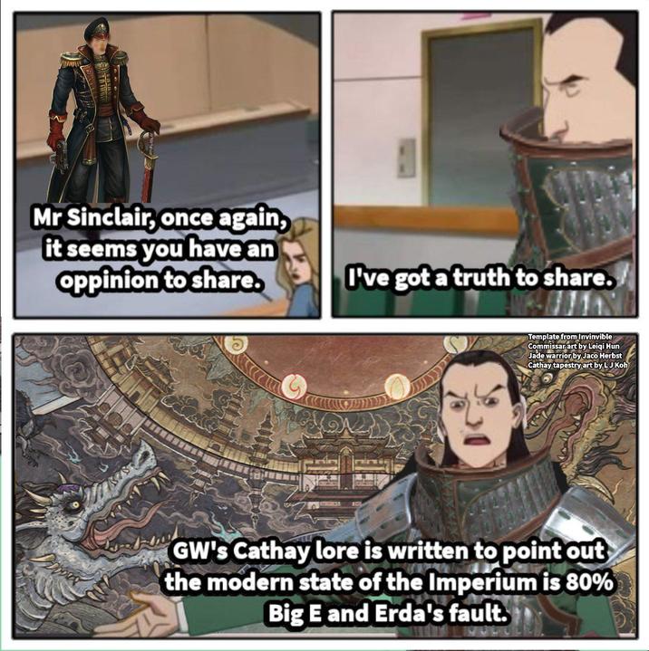 Mr Sinclair, once again, it seems you have an oppinion to share. I've got a truth to share. Template from Invinvible Commissar art by Leiqi Hun Jade warrior by Jaco Herbst Cathay tapestry art by LJ Koh GW's Cathay lore is written to point out the modern state of the Imperium is 80% Big E and Erda's fault.