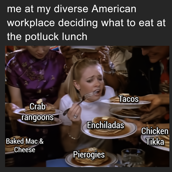 me at my diverse American workplace deciding what to eat at the potluck lunch Tacos Crab rangoons Enchiladas Chicken Tikka Baked Mac & Cheese Pierogies