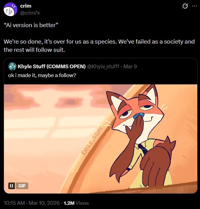II GIF crim @crim7x "Ai version is better" We're so done, it's over for us as a species. We've failed as a society and the rest will follow suit. Khyle Stuff (COMMS OPEN) @Khyle_stufff. Mar 9 ok i made it, maybe a follow? 10:15 AM - Mar 10, 2026 1.2M Views KHYLE STUFF