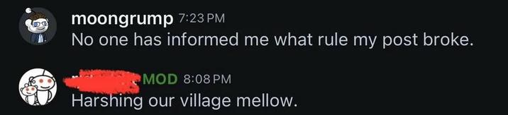 moongrump 7:23 PM No one has informed me what rule my post broke. MOD 8:08 PM Harshing our village mellow.