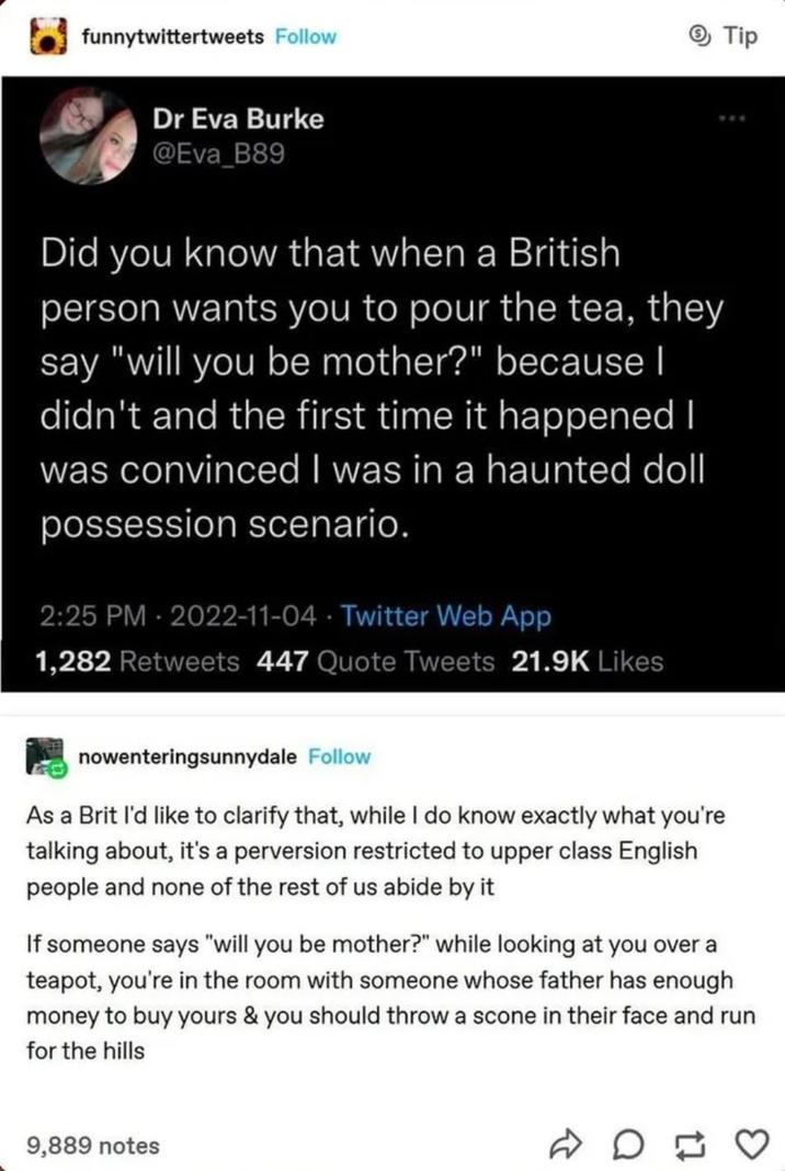 funnytwittertweets Follow Dr Eva Burke @Eva_B89 Did you know that when a British person wants you to pour the tea, they say "will you be mother?" because I didn't and the first time it happened I was convinced I was in a haunted doll possession scenario. 2:25 PM - 2022-11-04 Twitter Web App 1,282 Retweets 447 Quote Tweets 21.9K Likes Tip nowenteringsunnydale Follow As a Brit I'd like to clarify that, while I do know exactly what you're talking about, it's a perversion restricted to upper class English people and none of the rest of us abide by it If someone says "will you be mother?" while looking at you over a teapot, you're in the room with someone whose father has enough money to buy yours & you should throw a scone in their face and run for the hills 9,889 notes D