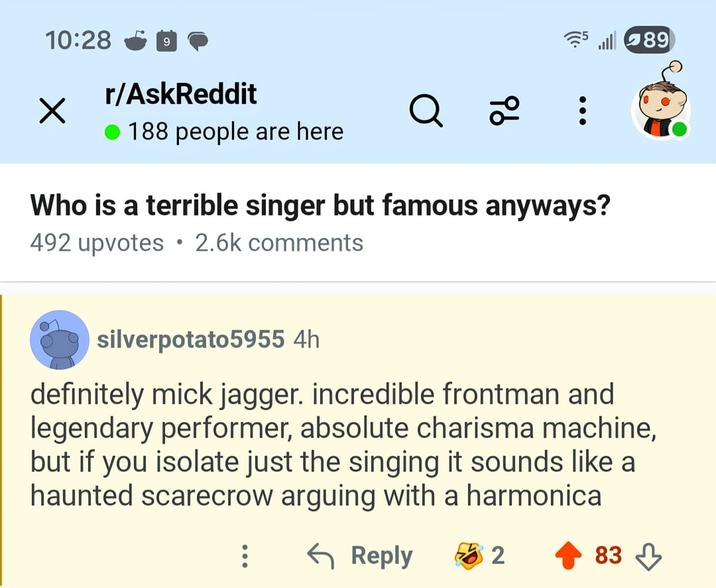 10:28 ✓ r/AskReddit 188 people are here 89 Q 2 Who is a terrible singer but famous anyways? • 492 upvotes 2.6k comments silverpotato5955 4h definitely mick jagger. incredible frontman and legendary performer, absolute charisma machine, but if you isolate just the singing it sounds like a haunted scarecrow arguing with a harmonica ← Reply 2 83