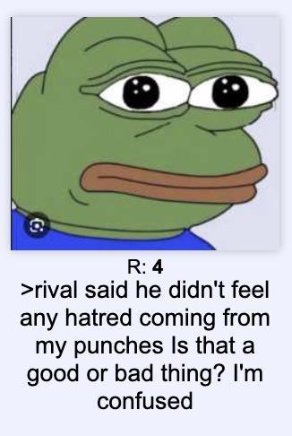 R: 4 >rival said he didn't feel any hatred coming from my punches Is that a good or bad thing? I'm confused
