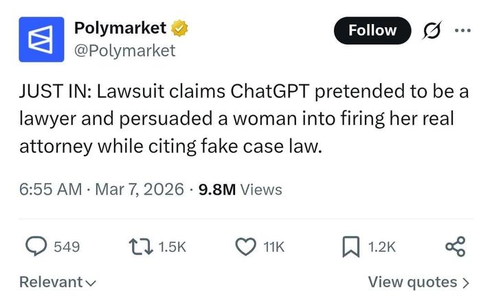 W Polymarket → @Polymarket Follow JUST IN: Lawsuit claims ChatGPT pretended to be a lawyer and persuaded a woman into firing her real attorney while citing fake case law. • 6:55 AM Mar 7, 2026 9.8M Views 549 1.5K 11K 1.2K Relevant View quotes >