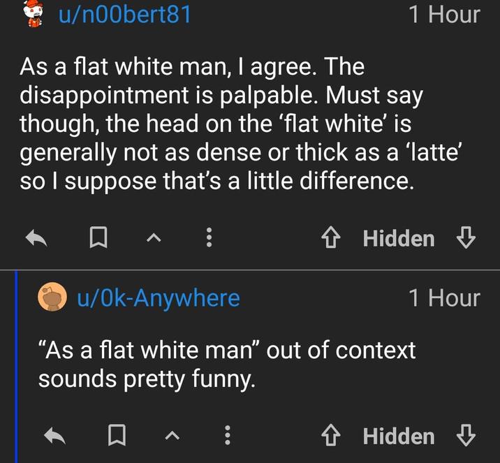 u/n00bert81 1 Hour As a flat white man, I agree. The disappointment is palpable. Must say though, the head on the 'flat white' is generally not as dense or thick as a 'latte' so I suppose that's a little difference. u/Ok-Anywhere ✰ Hidden ⇓ 1 Hour "As a flat white man" out of context sounds pretty funny. ✰ Hidden ⇓