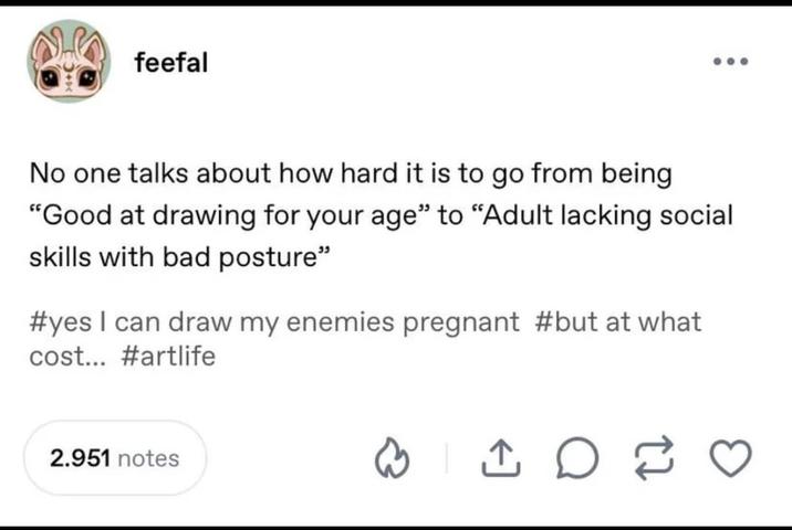 feefal No one talks about how hard it is to go from being "Good at drawing for your age" to "Adult lacking social skills with bad posture" #yes I can draw my enemies pregnant #but at what cost... #artlife 2.951 notes