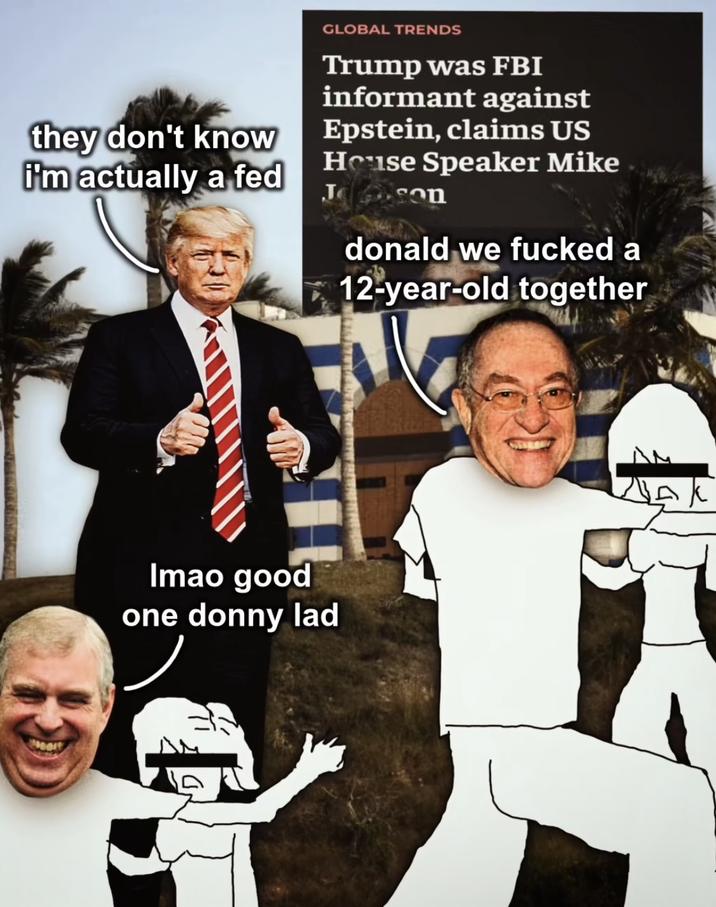 they don't know i'm actually a fed GLOBAL TRENDS Trump was FBI informant against Epstein, claims US House Speaker Mike Jason donald we f----- a 12-year-old together Imao good one donny lad