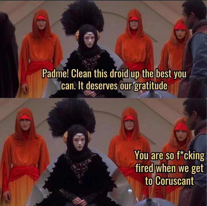 Padme! Clean this droid up the best you can. It deserves our gratitude You are so f*cking fired when we get to Coruscant