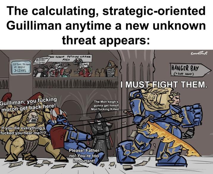 The calculating, strategic-oriented Guilliman anytime a new unknown threat appears: ALCA EST TIME TO FROM OF QUEUE >12HRS NO RECHILERS BUILD NEW! BUILD BETTER ORD REGENT PETITION WAITING CAWL enwattmot HANGER BAY (+GIFT SHOP) M I MUST FIGHT THEM. Guilliman, you f------ moron get back here! The Mon'keigh's gunna get himslf Mon'f------'Killed... If you die everything's f----- you hear me?!? Please! Father no! You're too important!