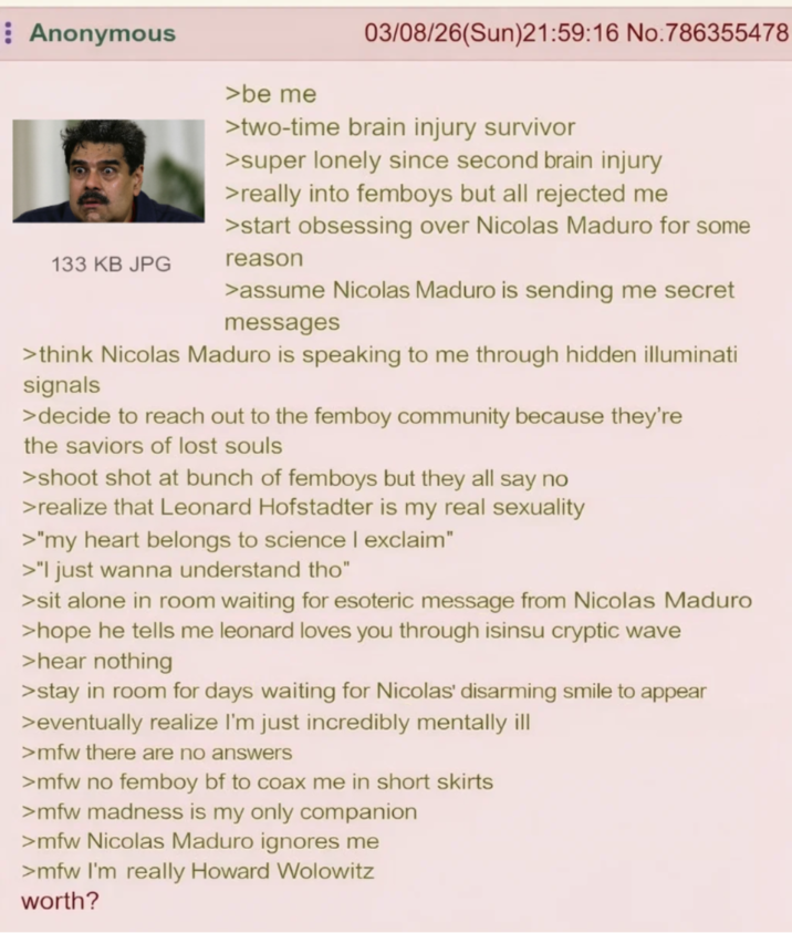 Anonymous 133 KB JPG >be me 03/08/26(Sun)21:59:16 No:786355478 >two-time brain injury survivor >super lonely since second brain injury >really into femboys but all rejected me >start obsessing over Nicolas Maduro for some reason >assume Nicolas Maduro is sending me secret messages >think Nicolas Maduro is speaking to me through hidden illuminati signals >decide to reach out to the femboy community because they're the saviors of lost souls >shoot shot at bunch of femboys but they all say no >realize that Leonard Hofstadter is my real sexuality >"my heart belongs to science | exclaim" >"I just wanna understand tho" >sit alone in room waiting for esoteric message from Nicolas Maduro >hope he tells me leonard loves you through isinsu cryptic wave >hear nothing >stay in room for days waiting for Nicolas' disarming smile to appear >eventually realize I'm just incredibly mentally ill >mfw there are no answers >mfw no femboy bf to coax me in short skirts >mfw madness is my only companion >mfw Nicolas Maduro ignores me >mfw I'm really Howard Wolowitz worth?