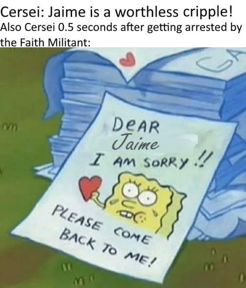 Cersei: Jaime is a worthless cripple! Also Cersei 0.5 seconds after getting arrested by the Faith Militant: m DEAR Jaime I AM SORRY PLEASE COME BACK TO ME! !!