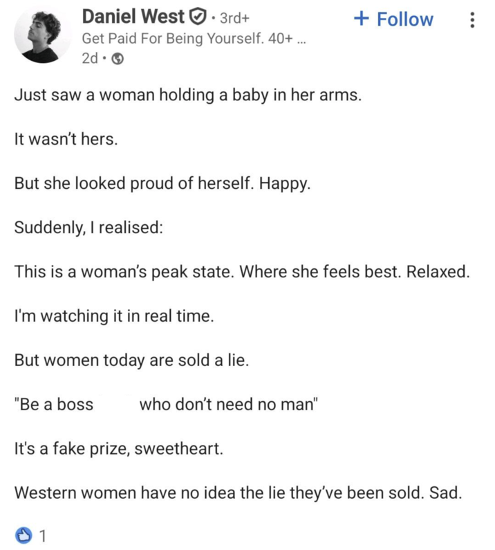 Daniel West ①:: 3rd+ Get Paid For Being Yourself. 40+ ... 2d. Just saw a woman holding a baby in her arms. It wasn't hers. But she looked proud of herself. Happy. Suddenly, I realised: + Follow This is a woman's peak state. Where she feels best. Relaxed. I'm watching it in real time. But women today are sold a lie. "Be a boss who don't need no man" It's a fake prize, sweetheart. Western women have no idea the lie they've been sold. Sad. 1