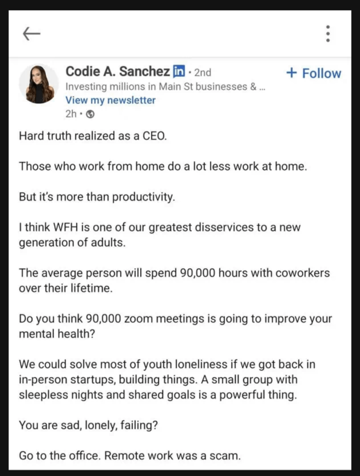 Codie A. Sanchez in ⚫ 2nd Investing millions in Main St businesses & ... View my newsletter 2h- Hard truth realized as a CEO. + Follow Those who work from home do a lot less work at home. But it's more than productivity. I think WFH is one of our greatest disservices to a new generation of adults. The average person will spend 90,000 hours with coworkers over their lifetime. Do you think 90,000 zoom meetings is going to improve your mental health? We could solve most of youth loneliness if we got back in in-person startups, building things. A small group with sleepless nights and shared goals is a powerful thing. You are sad, lonely, failing? Go to the office. Remote work was a scam.